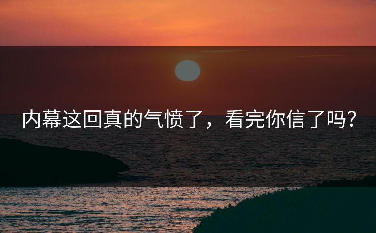 内幕这回真的气愤了，看完你信了吗？