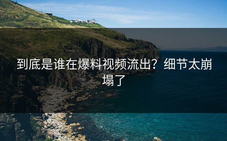 到底是谁在爆料视频流出？细节太崩塌了