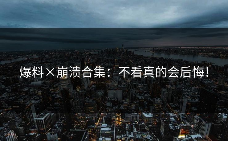 爆料×崩溃合集：不看真的会后悔！
