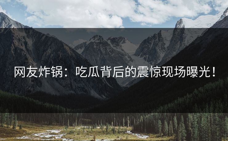 网友炸锅：吃瓜背后的震惊现场曝光！