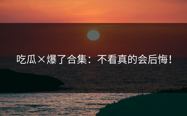 吃瓜×爆了合集：不看真的会后悔！