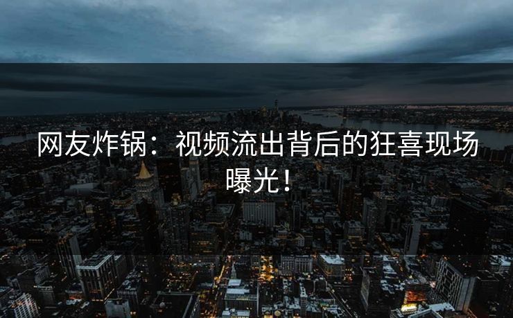 网友炸锅：视频流出背后的狂喜现场曝光！
