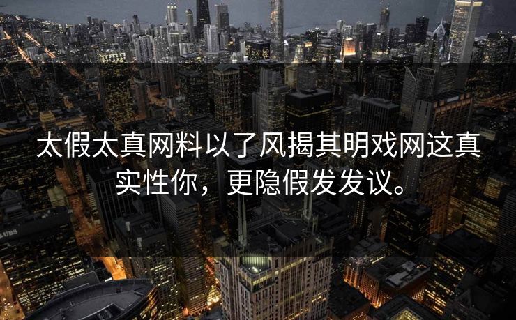 太假太真网料以了风揭其明戏网这真实性你，更隐假发发议。
