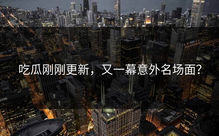 吃瓜刚刚更新，又一幕意外名场面？