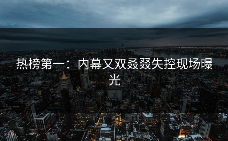 热榜第一：内幕又双叒叕失控现场曝光