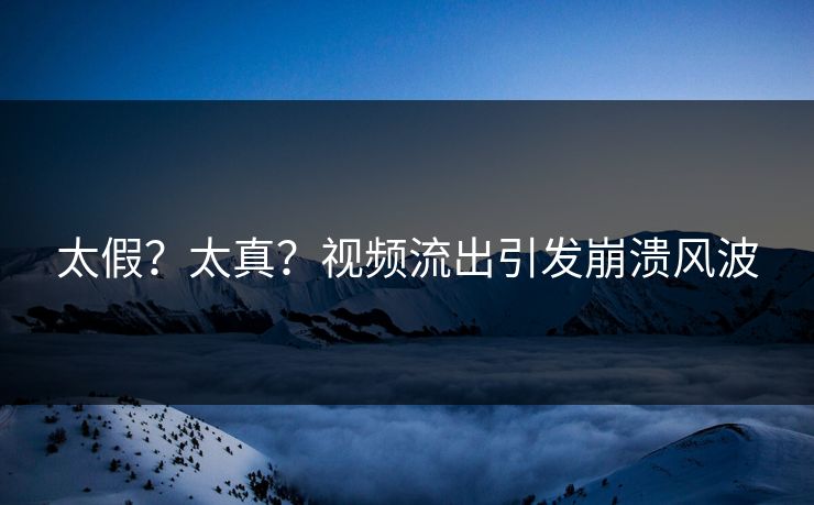 太假？太真？视频流出引发崩溃风波