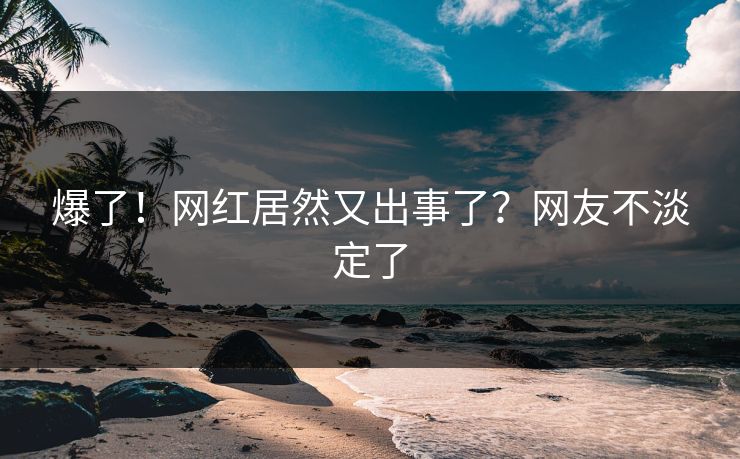 爆了！网红居然又出事了？网友不淡定了
