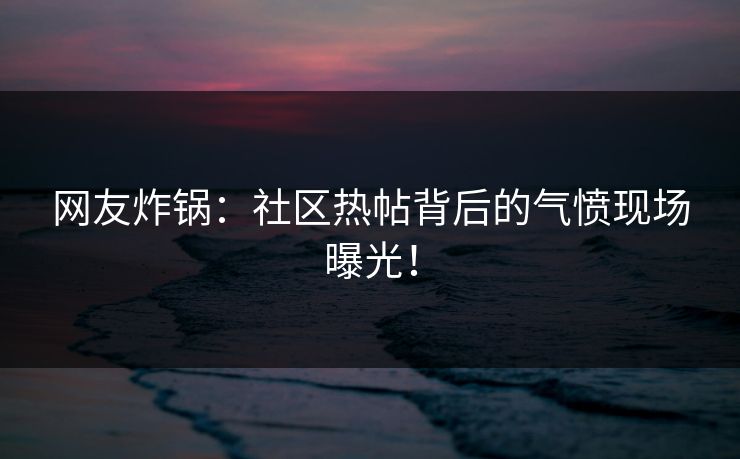 网友炸锅：社区热帖背后的气愤现场曝光！