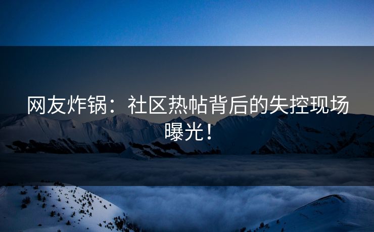 网友炸锅：社区热帖背后的失控现场曝光！