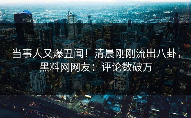 当事人又爆丑闻！清晨刚刚流出八卦，黑料网网友：评论数破万