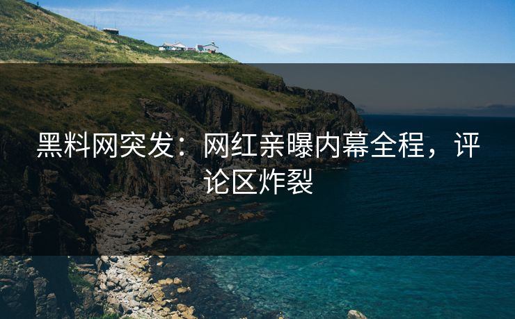 黑料网突发：网红亲曝内幕全程，评论区炸裂