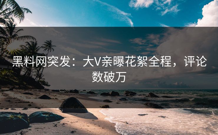黑料网突发：大V亲曝花絮全程，评论数破万