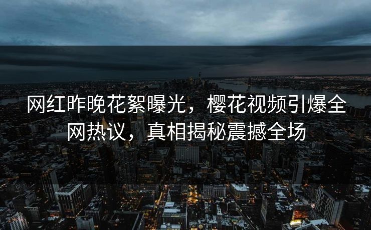 网红昨晚花絮曝光，樱花视频引爆全网热议，真相揭秘震撼全场
