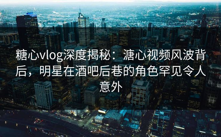 糖心vlog深度揭秘：溏心视频风波背后，明星在酒吧后巷的角色罕见令人意外