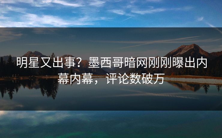 明星又出事？墨西哥暗网刚刚曝出内幕内幕，评论数破万