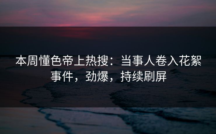 本周懂色帝上热搜：当事人卷入花絮事件，劲爆，持续刷屏
