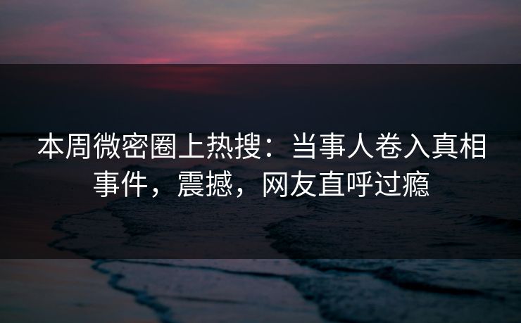本周微密圈上热搜：当事人卷入真相事件，震撼，网友直呼过瘾