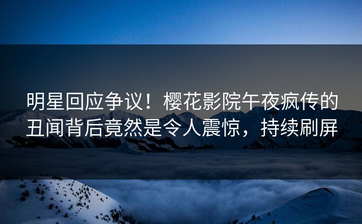 明星回应争议！樱花影院午夜疯传的丑闻背后竟然是令人震惊，持续刷屏