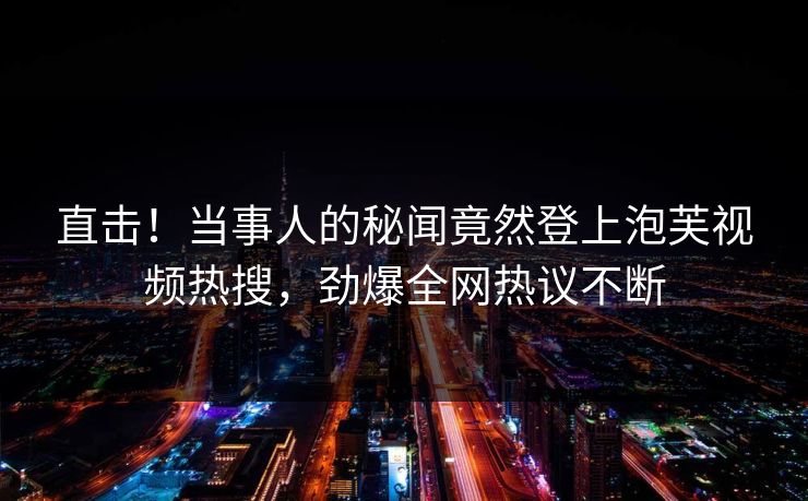 直击！当事人的秘闻竟然登上泡芙视频热搜，劲爆全网热议不断