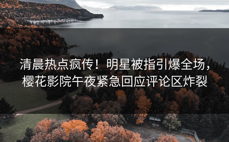 清晨热点疯传！明星被指引爆全场，樱花影院午夜紧急回应评论区炸裂