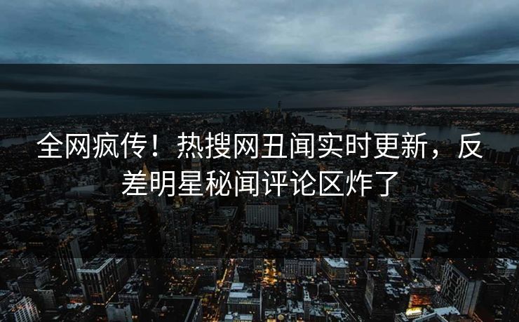全网疯传！热搜网丑闻实时更新，反差明星秘闻评论区炸了