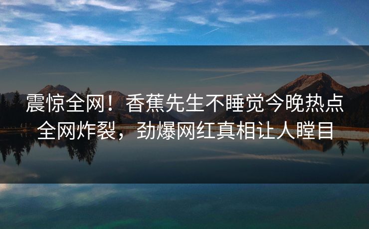 震惊全网！香蕉先生不睡觉今晚热点全网炸裂，劲爆网红真相让人瞠目
