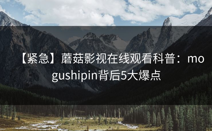 【紧急】蘑菇影视在线观看科普：mogushipin背后5大爆点