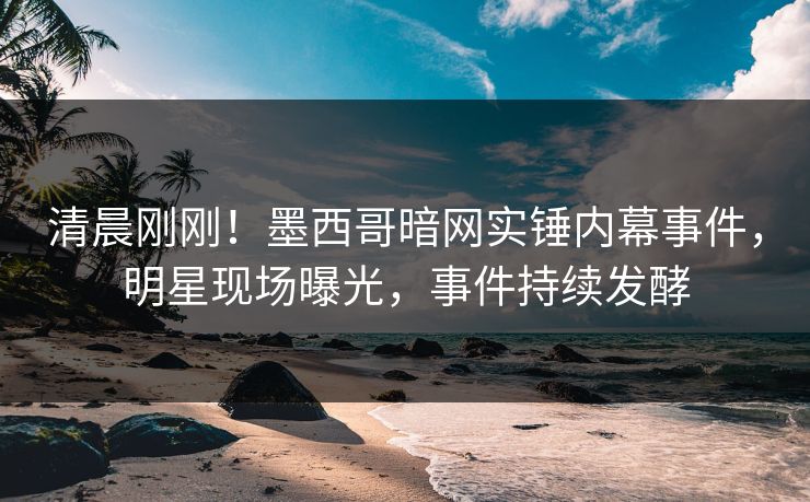 清晨刚刚！墨西哥暗网实锤内幕事件，明星现场曝光，事件持续发酵