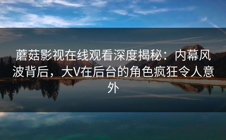 蘑菇影视在线观看深度揭秘：内幕风波背后，大V在后台的角色疯狂令人意外