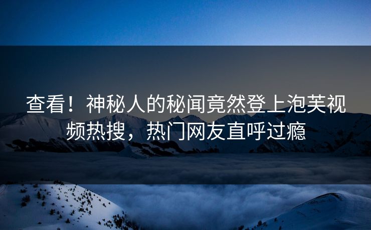 查看！神秘人的秘闻竟然登上泡芙视频热搜，热门网友直呼过瘾