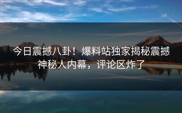 今日震撼八卦！爆料站独家揭秘震撼神秘人内幕，评论区炸了