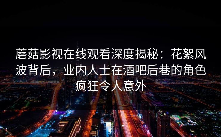 蘑菇影视在线观看深度揭秘：花絮风波背后，业内人士在酒吧后巷的角色疯狂令人意外