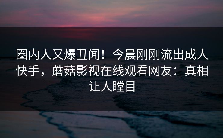 圈内人又爆丑闻！今晨刚刚流出成人快手，蘑菇影视在线观看网友：真相让人瞠目