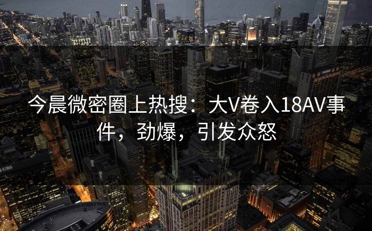今晨微密圈上热搜：大V卷入18AV事件，劲爆，引发众怒