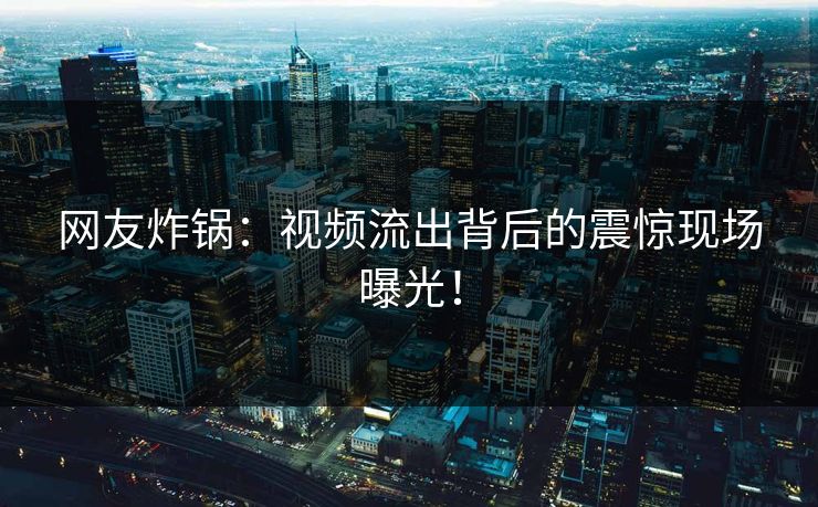 网友炸锅：视频流出背后的震惊现场曝光！