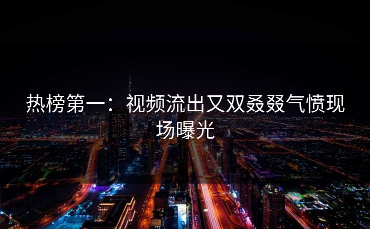 热榜第一：视频流出又双叒叕气愤现场曝光