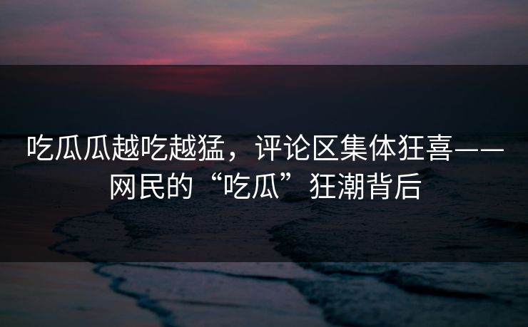 吃瓜瓜越吃越猛，评论区集体狂喜——网民的“吃瓜”狂潮背后