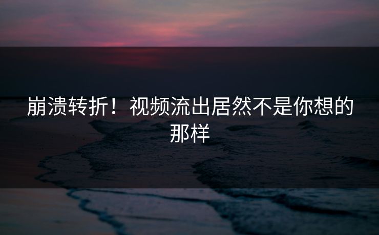 崩溃转折！视频流出居然不是你想的那样