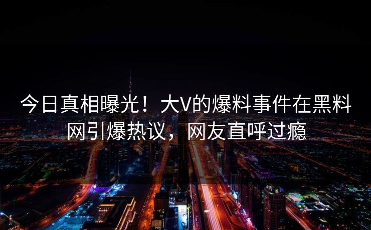 今日真相曝光！大V的爆料事件在黑料网引爆热议，网友直呼过瘾