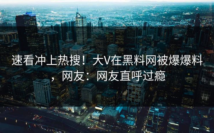速看冲上热搜！大V在黑料网被爆爆料，网友：网友直呼过瘾
