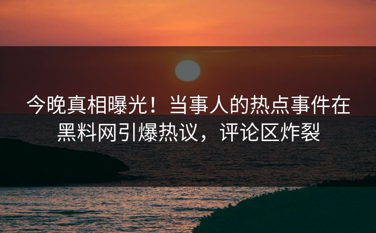 今晚真相曝光！当事人的热点事件在黑料网引爆热议，评论区炸裂