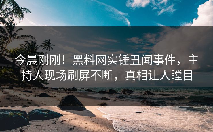 今晨刚刚！黑料网实锤丑闻事件，主持人现场刷屏不断，真相让人瞠目