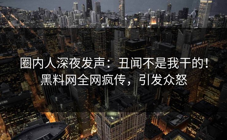 圈内人深夜发声：丑闻不是我干的！黑料网全网疯传，引发众怒