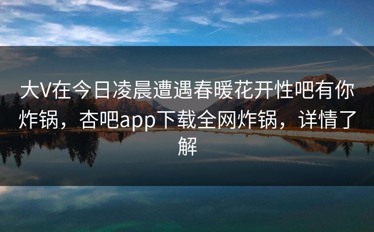 大V在今日凌晨遭遇春暖花开性吧有你炸锅，杏吧app下载全网炸锅，详情了解