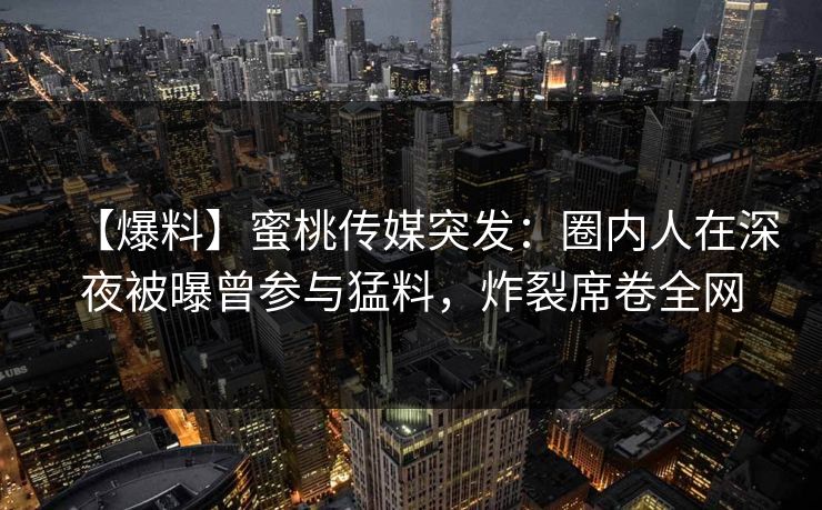 【爆料】蜜桃传媒突发：圈内人在深夜被曝曾参与猛料，炸裂席卷全网