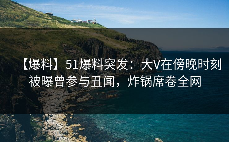 【爆料】51爆料突发：大V在傍晚时刻被曝曾参与丑闻，炸锅席卷全网