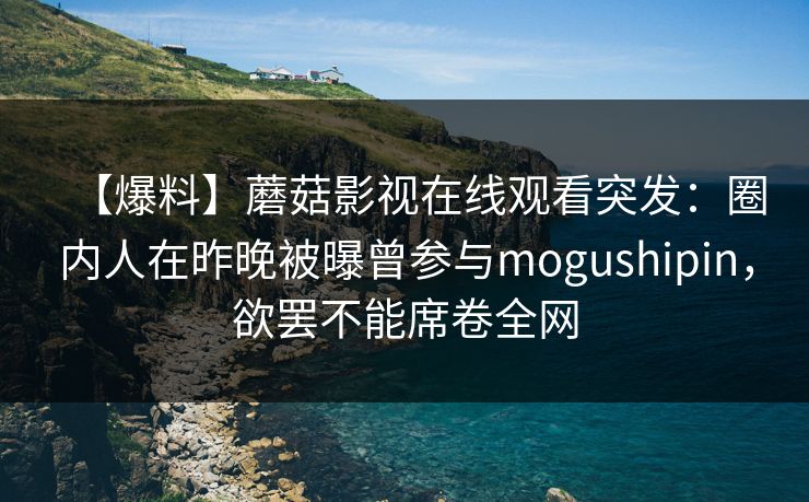 【爆料】蘑菇影视在线观看突发：圈内人在昨晚被曝曾参与mogushipin，欲罢不能席卷全网