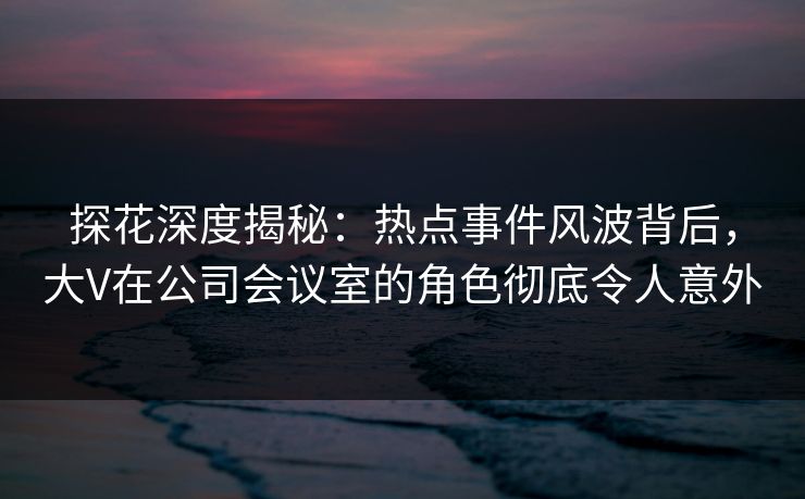 探花深度揭秘：热点事件风波背后，大V在公司会议室的角色彻底令人意外