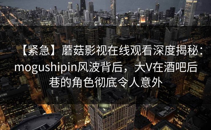 【紧急】蘑菇影视在线观看深度揭秘：mogushipin风波背后，大V在酒吧后巷的角色彻底令人意外