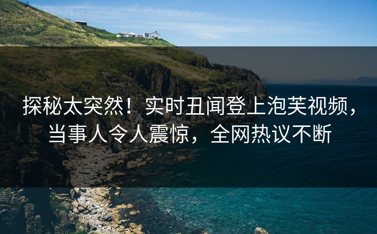 探秘太突然！实时丑闻登上泡芙视频，当事人令人震惊，全网热议不断